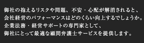 御社の抱えるリスクや問題、不安・心配が解消されると、会社経営のパフォーマンスはどのくらい向上するでしょうか。企業法務・経営サポートの専門家として、御社にとって最適な顧問弁護士サービスを提供します。